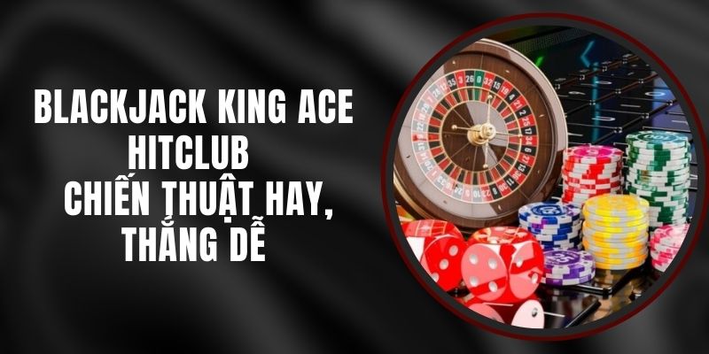 Blackjack King Ace Hitclub - Chiến Thuật Hay, Thắng Dễ
